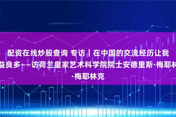 配资在线炒股查询 专访｜在中国的交流经历让我获益良多——访荷兰皇家艺术科学院院士安德里斯·梅耶林克