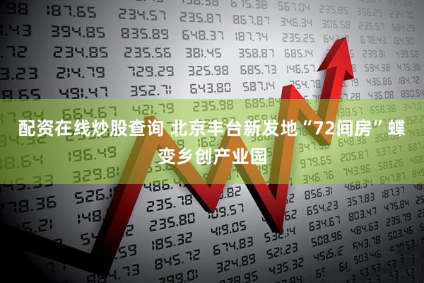 配资在线炒股查询 北京丰台新发地“72间房”蝶变乡创产业园