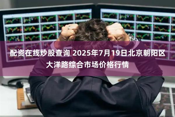 配资在线炒股查询 2025年7月19日北京朝阳区大洋路综合市场价格行情