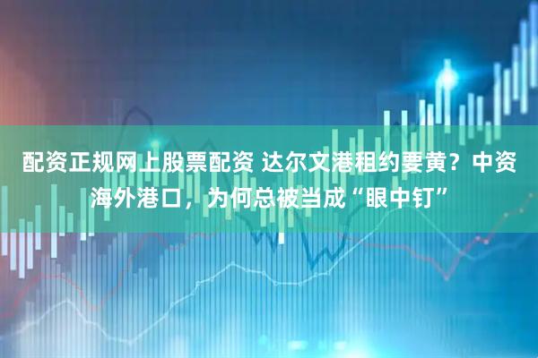 配资正规网上股票配资 达尔文港租约要黄？中资海外港口，为何总被当成“眼中钉”