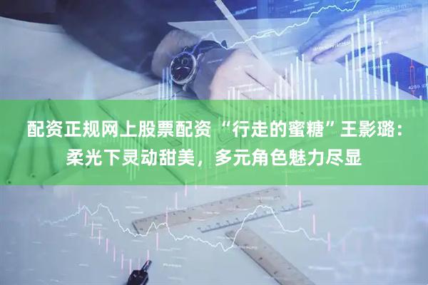 配资正规网上股票配资 “行走的蜜糖”王影璐：柔光下灵动甜美，多元角色魅力尽显