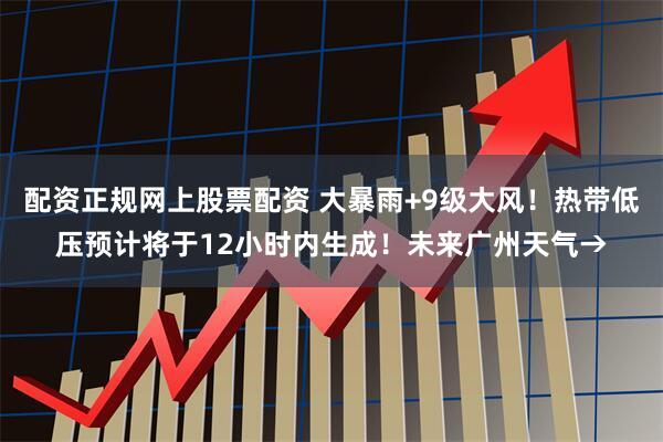 配资正规网上股票配资 大暴雨+9级大风！热带低压预计将于12小时内生成！未来广州天气→