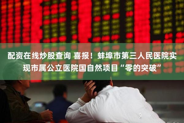 配资在线炒股查询 喜报！蚌埠市第三人民医院实现市属公立医院国自然项目“零的突破”