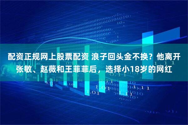 配资正规网上股票配资 浪子回头金不换？他离开张敏、赵薇和王菲菲后，选择小18岁的网红