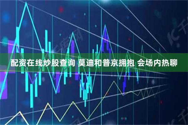 配资在线炒股查询 莫迪和普京拥抱 会场内热聊