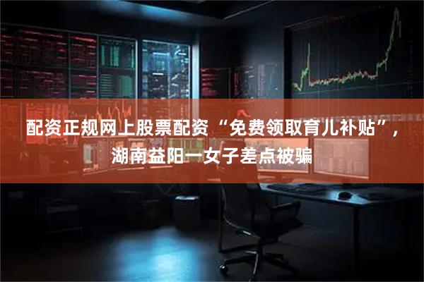 配资正规网上股票配资 “免费领取育儿补贴”，湖南益阳一女子差点被骗
