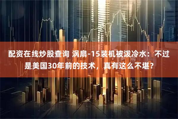 配资在线炒股查询 涡扇-15装机被泼冷水：不过是美国30年前的技术，真有这么不堪？