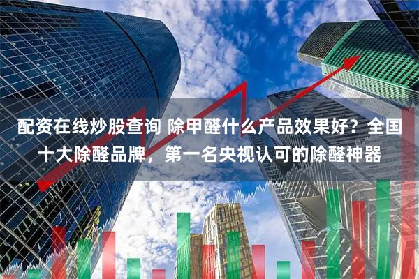 配资在线炒股查询 除甲醛什么产品效果好？全国十大除醛品牌，第一名央视认可的除醛神器