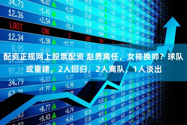 配资正规网上股票配资 赵勇离任，女排换帅？球队或重建，2人回归，2人离队，1人淡出