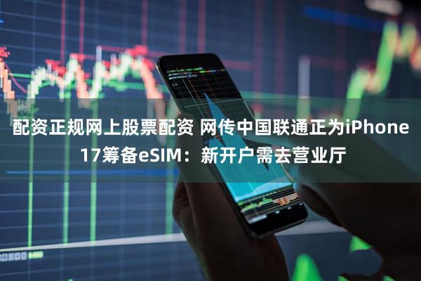 配资正规网上股票配资 网传中国联通正为iPhone 17筹备eSIM：新开户需去营业厅