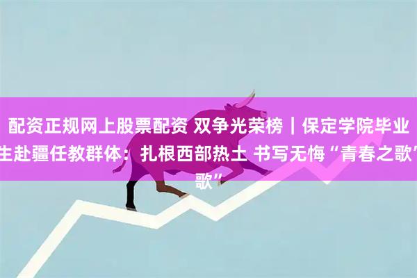 配资正规网上股票配资 双争光荣榜｜保定学院毕业生赴疆任教群体：扎根西部热土 书写无悔“青春之歌”