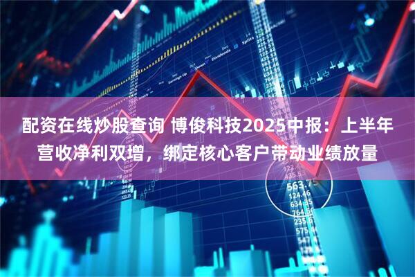 配资在线炒股查询 博俊科技2025中报：上半年营收净利双增，绑定核心客户带动业绩放量