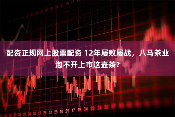 配资正规网上股票配资 12年屡败屡战，八马茶业泡不开上市这壶茶？