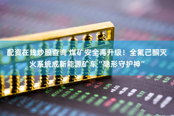 配资在线炒股查询 煤矿安全再升级！全氟己酮灭火系统成新能源矿车“隐形守护神”