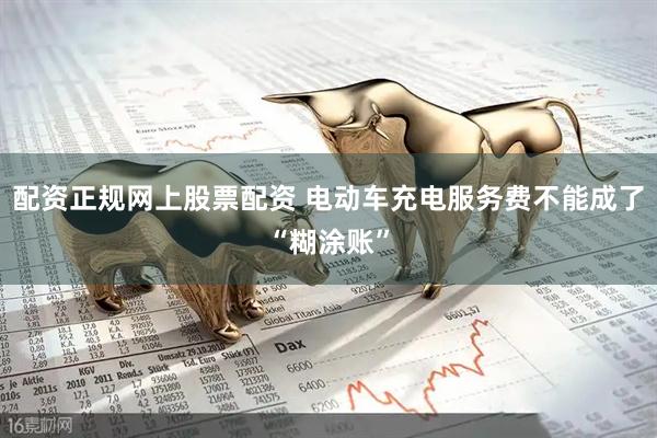 配资正规网上股票配资 电动车充电服务费不能成了“糊涂账”