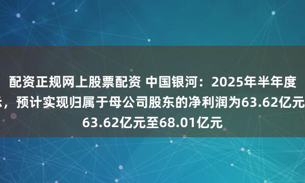 配资正规网上股票配资 中国银河：2025年半年度业绩预告显示，预计实现归属于母公司股东的净利润为63.62亿元至68.01亿元