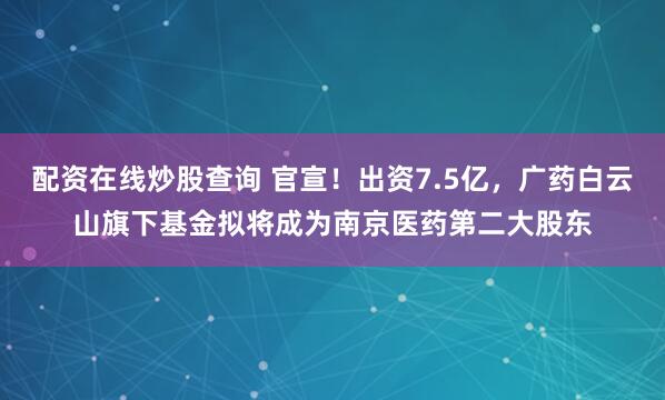 配资在线炒股查询 官宣！出资7.5亿，广药白云山旗下基金拟将成为南京医药第二大股东