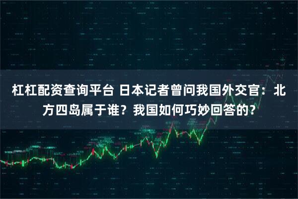 杠杠配资查询平台 日本记者曾问我国外交官：北方四岛属于谁？我国如何巧妙回答的？