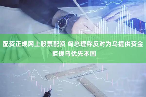 配资正规网上股票配资 匈总理称反对为乌提供资金 拒援乌优先本国