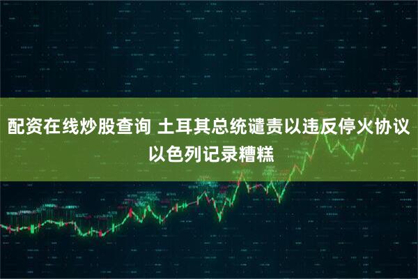 配资在线炒股查询 土耳其总统谴责以违反停火协议 以色列记录糟糕
