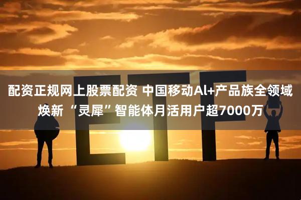 配资正规网上股票配资 中国移动Al+产品族全领域焕新 “灵犀”智能体月活用户超7000万