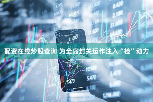 配资在线炒股查询 为全岛封关运作注入“检”动力