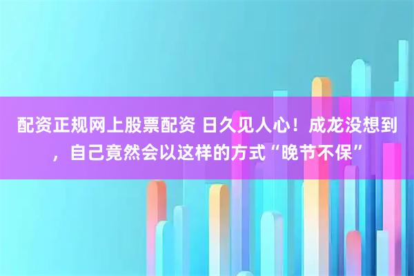 配资正规网上股票配资 日久见人心！成龙没想到，自己竟然会以这样的方式“晚节不保”