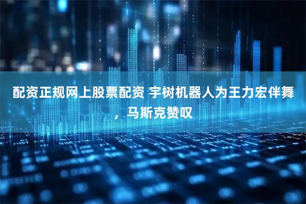 配资正规网上股票配资 宇树机器人为王力宏伴舞，马斯克赞叹