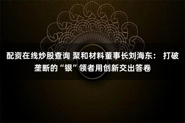 配资在线炒股查询 聚和材料董事长刘海东： 打破垄断的“银”领者用创新交出答卷