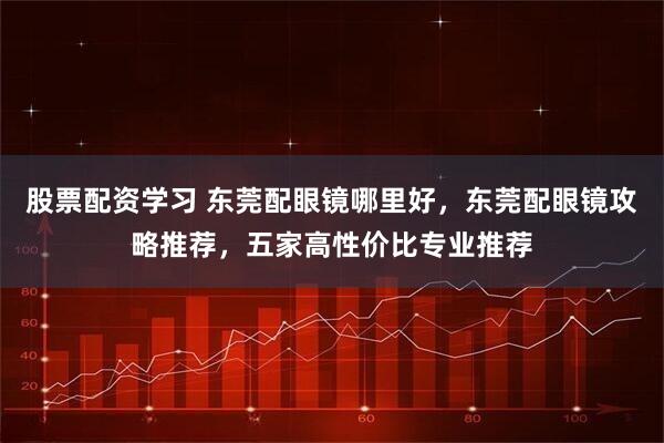 股票配资学习 东莞配眼镜哪里好，东莞配眼镜攻略推荐，五家高性价比专业推荐