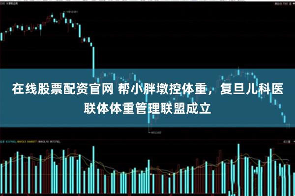 在线股票配资官网 帮小胖墩控体重，复旦儿科医联体体重管理联盟成立