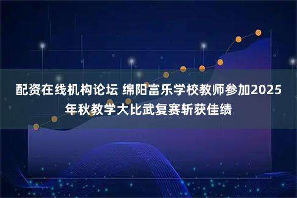 配资在线机构论坛 绵阳富乐学校教师参加2025年秋教学大比武复赛斩获佳绩
