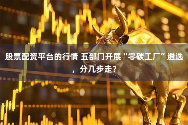 股票配资平台的行情 五部门开展“零碳工厂”遴选，分几步走？