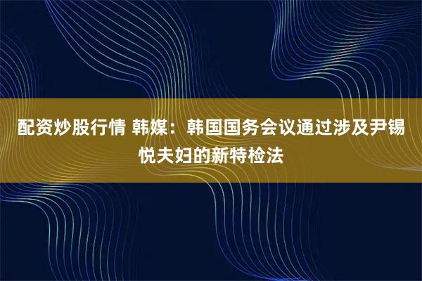 配资炒股行情 韩媒：韩国国务会议通过涉及尹锡悦夫妇的新特检法