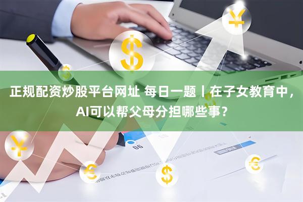 正规配资炒股平台网址 每日一题丨在子女教育中，AI可以帮父母分担哪些事？