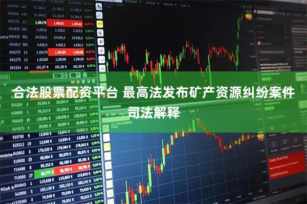 合法股票配资平台 最高法发布矿产资源纠纷案件司法解释