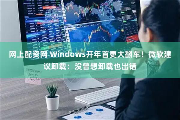 网上配资网 Windows开年首更大翻车！微软建议卸载：没曾想卸载也出错