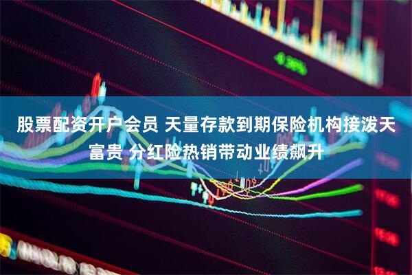 股票配资开户会员 天量存款到期保险机构接泼天富贵 分红险热销带动业绩飙升