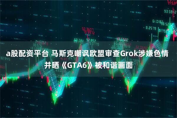a股配资平台 马斯克嘲讽欧盟审查Grok涉嫌色情 并晒《GTA6》被和谐画面