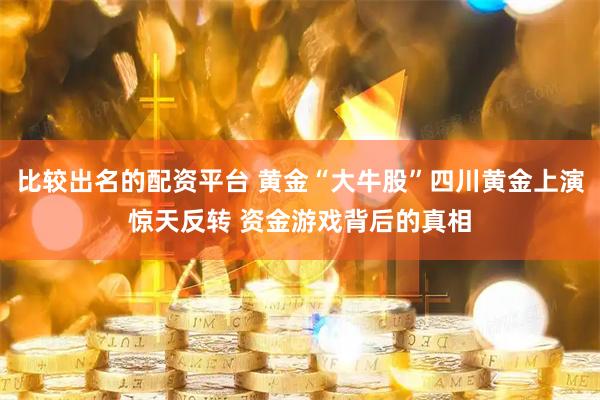 比较出名的配资平台 黄金“大牛股”四川黄金上演惊天反转 资金游戏背后的真相