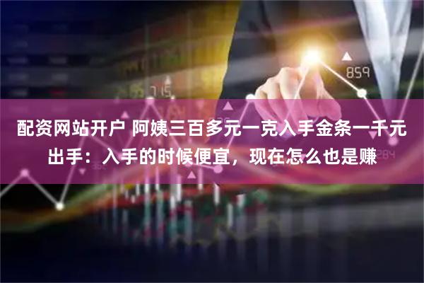 配资网站开户 阿姨三百多元一克入手金条一千元出手：入手的时候便宜，现在怎么也是赚