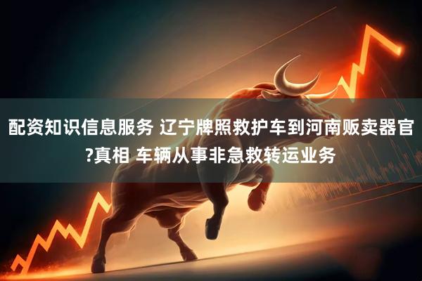 配资知识信息服务 辽宁牌照救护车到河南贩卖器官?真相 车辆从事非急救转运业务