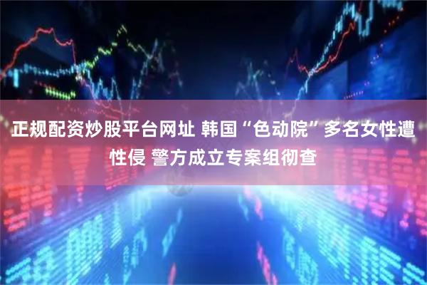 正规配资炒股平台网址 韩国“色动院”多名女性遭性侵 警方成立专案组彻查