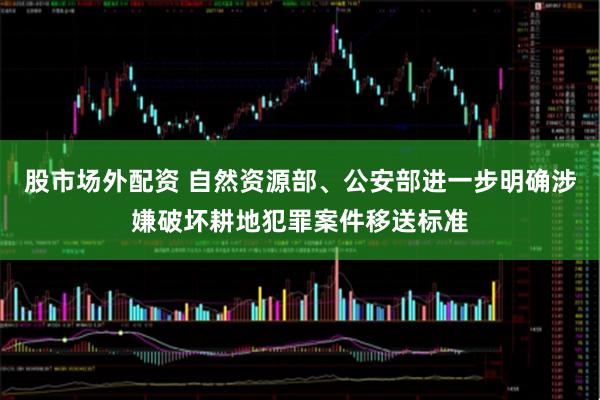 股市场外配资 自然资源部、公安部进一步明确涉嫌破坏耕地犯罪案件移送标准