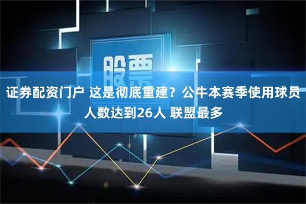 证券配资门户 这是彻底重建？公牛本赛季使用球员人数达到26人 联盟最多