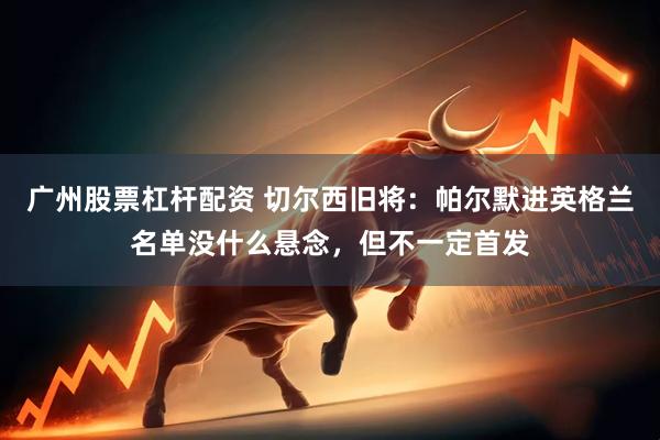 广州股票杠杆配资 切尔西旧将：帕尔默进英格兰名单没什么悬念，但不一定首发