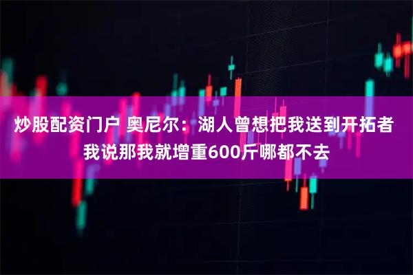 炒股配资门户 奥尼尔：湖人曾想把我送到开拓者 我说那我就增重600斤哪都不去