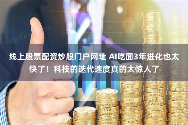 线上股票配资炒股门户网址 AI吃面3年进化也太快了！科技的迭代速度真的太惊人了