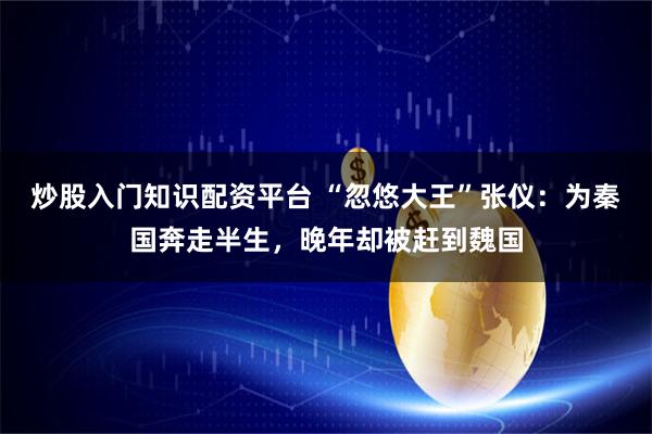 炒股入门知识配资平台 “忽悠大王”张仪：为秦国奔走半生，晚年却被赶到魏国