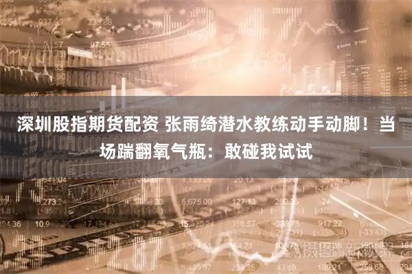 深圳股指期货配资 张雨绮潜水教练动手动脚！当场踹翻氧气瓶：敢碰我试试